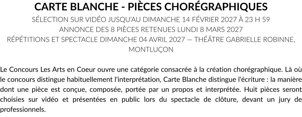 CARTE BLANCHE - PIÈCES CHORÉGRAPHIQUES SÉLECTION SUR VIDÉO JUSQU’AU DIMANCHE 14 FÉVRIER 2027 À 23 H 59 ANNONCE DES 8 PIÈCES RETENUES LUNDI 8 MARS 2027 RÉPÉTITIONS ET SPECTACLE DIMANCHE 04 AVRIL 2027 — THÉÂTRE GABRIELLE ROBINNE, MONTLUÇON  Le Concours Les Arts en Coeur ouvre une catégorie consacrée à la création chorégraphique. Là où le concours distingue habituellement l'interprétation, Carte Blanche distingue l'écriture : la manière dont une pièce est conçue, composée, portée par un propos et interprétée. Huit pièces seront choisies sur vidéo et présentées en public lors du spectacle de clôture, devant un jury de professionnels.